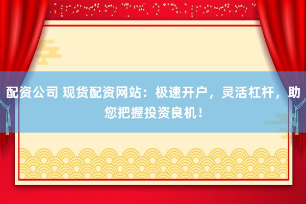 配资公司 现货配资网站：极速开户，灵活杠杆，助您把握投资良机！