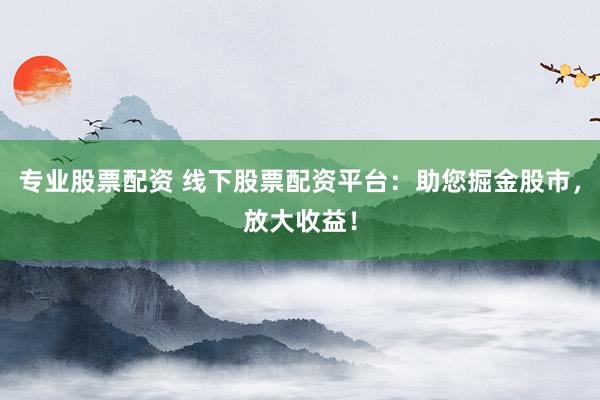 专业股票配资 线下股票配资平台：助您掘金股市，放大收益！