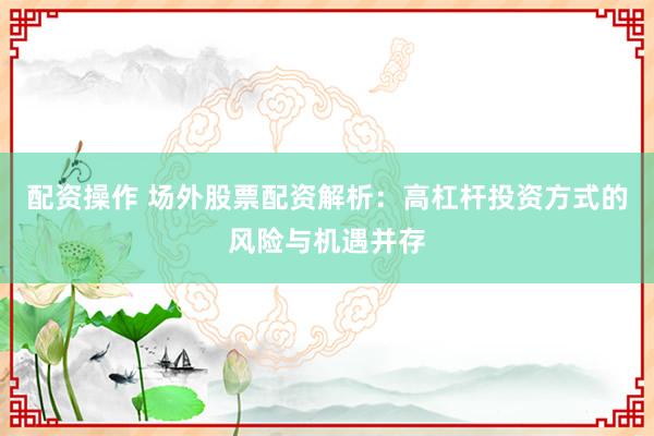 配资操作 场外股票配资解析：高杠杆投资方式的风险与机遇并存