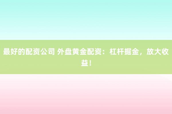 最好的配资公司 外盘黄金配资：杠杆掘金，放大收益！