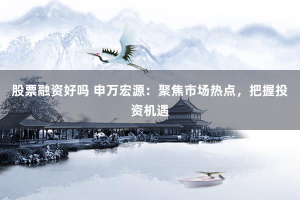 股票融资好吗 申万宏源：聚焦市场热点，把握投资机遇