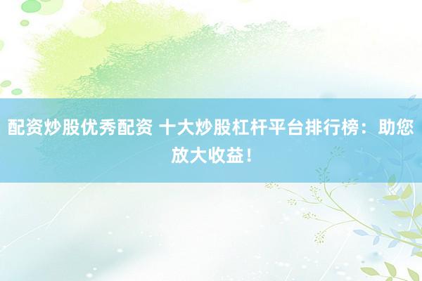 配资炒股优秀配资 十大炒股杠杆平台排行榜：助您放大收益！