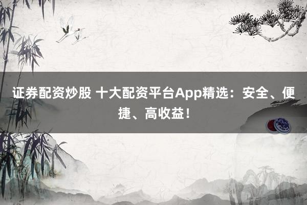 证券配资炒股 十大配资平台App精选：安全、便捷、高收益！