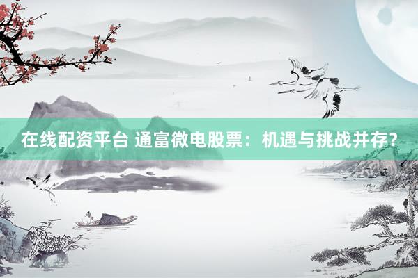 在线配资平台 通富微电股票：机遇与挑战并存？