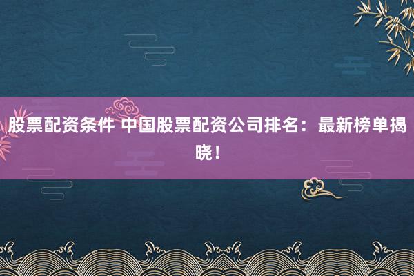 股票配资条件 中国股票配资公司排名：最新榜单揭晓！