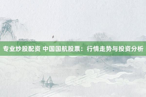 专业炒股配资 中国国航股票：行情走势与投资分析