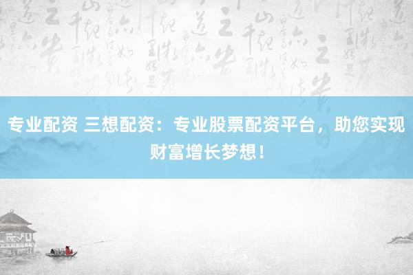 专业配资 三想配资：专业股票配资平台，助您实现财富增长梦想！