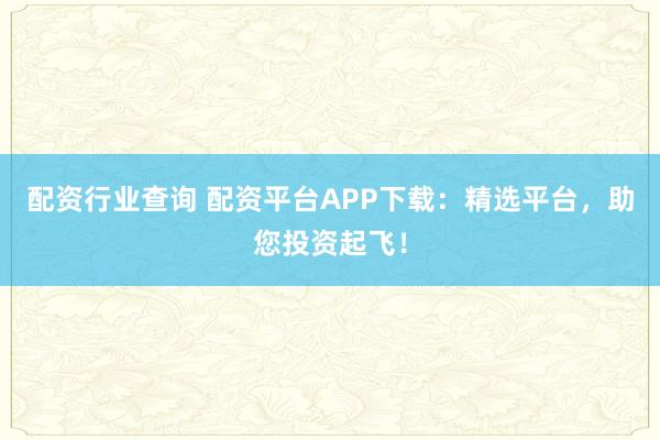 配资行业查询 配资平台APP下载：精选平台，助您投资起飞！