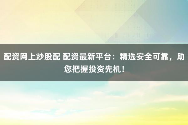 配资网上炒股配 配资最新平台：精选安全可靠，助您把握投资先机！