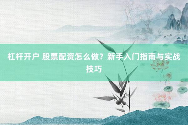 杠杆开户 股票配资怎么做？新手入门指南与实战技巧