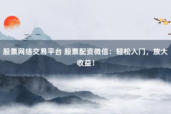 股票网络交易平台 股票配资微信：轻松入门，放大收益！