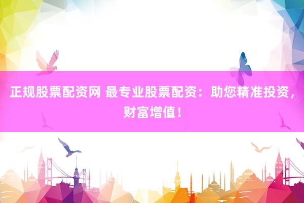 正规股票配资网 最专业股票配资：助您精准投资，财富增值！