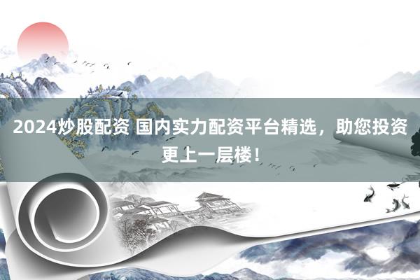 2024炒股配资 国内实力配资平台精选，助您投资更上一层楼！