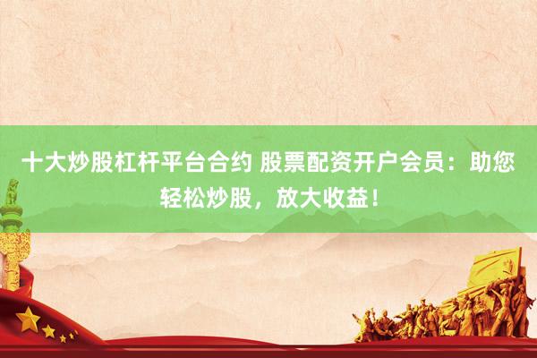 十大炒股杠杆平台合约 股票配资开户会员：助您轻松炒股，放大收益！