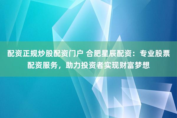 配资正规炒股配资门户 合肥星辰配资：专业股票配资服务，助力投资者实现财富梦想