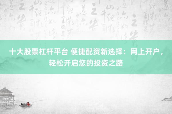十大股票杠杆平台 便捷配资新选择：网上开户，轻松开启您的投资之路