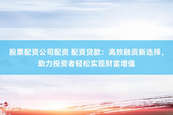 股票配资公司配资 配资贷款：高效融资新选择，助力投资者轻松实现财富增值