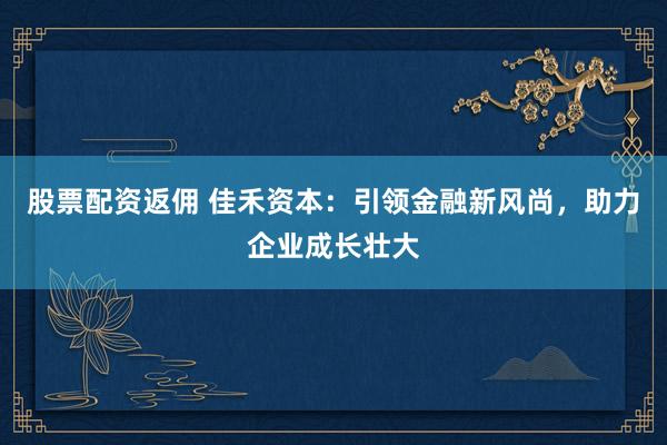 股票配资返佣 佳禾资本：引领金融新风尚，助力企业成长壮大