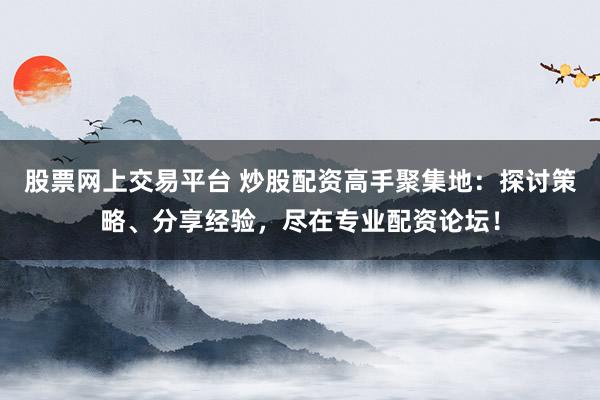 股票网上交易平台 炒股配资高手聚集地：探讨策略、分享经验，尽在专业配资论坛！