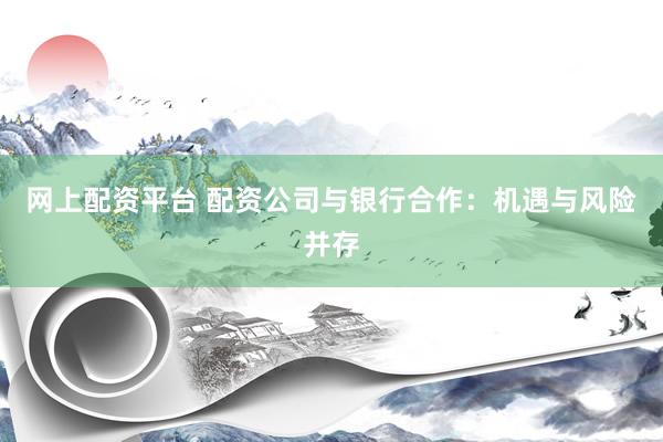 网上配资平台 配资公司与银行合作：机遇与风险并存