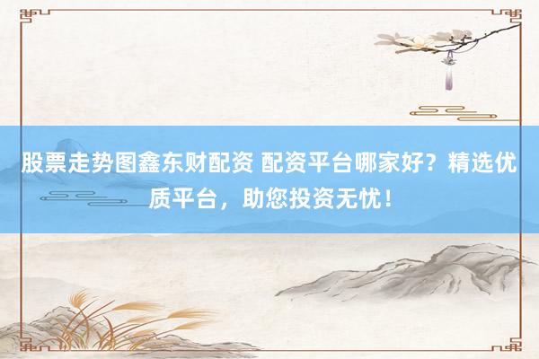 股票走势图鑫东财配资 配资平台哪家好？精选优质平台，助您投资无忧！