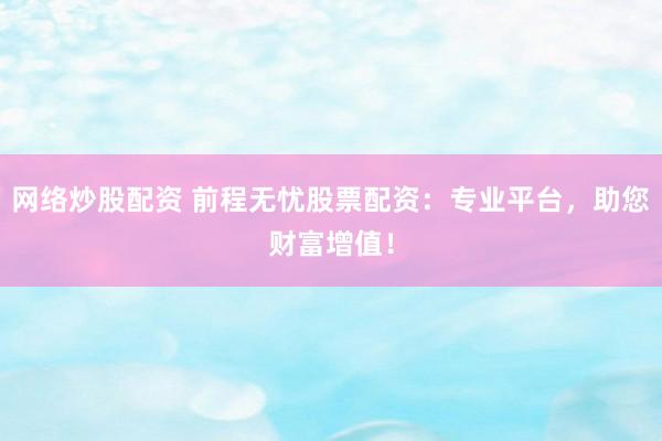 网络炒股配资 前程无忧股票配资：专业平台，助您财富增值！