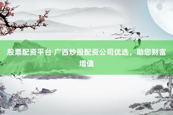 股票配资平台 广西炒股配资公司优选，助您财富增值