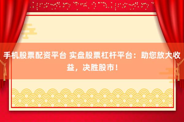 手机股票配资平台 实盘股票杠杆平台：助您放大收益，决胜股市！