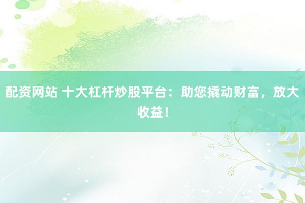 配资网站 十大杠杆炒股平台：助您撬动财富，放大收益！
