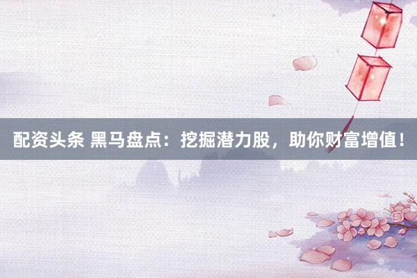 配资头条 黑马盘点：挖掘潜力股，助你财富增值！