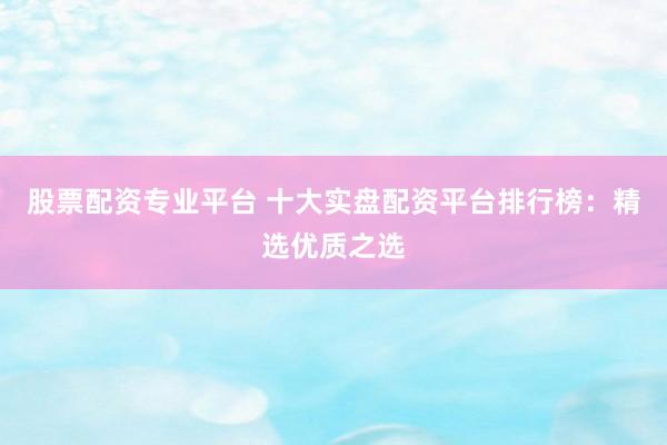 股票配资专业平台 十大实盘配资平台排行榜：精选优质之选