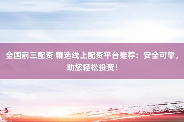 全国前三配资 精选线上配资平台推荐：安全可靠，助您轻松投资！