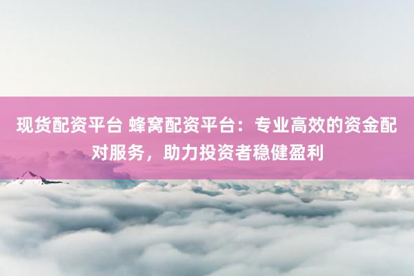 现货配资平台 蜂窝配资平台：专业高效的资金配对服务，助力投资者稳健盈利