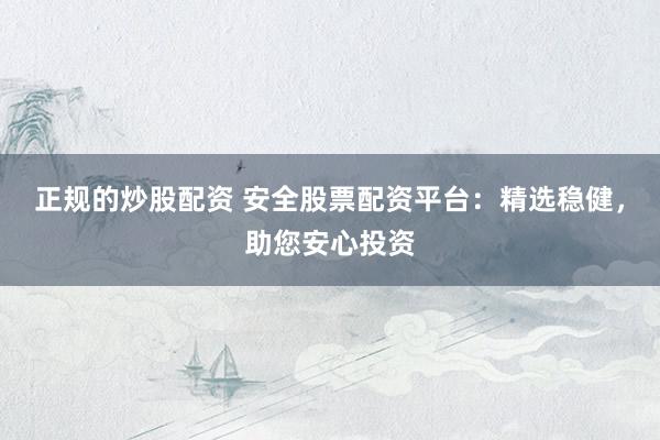 正规的炒股配资 安全股票配资平台：精选稳健，助您安心投资
