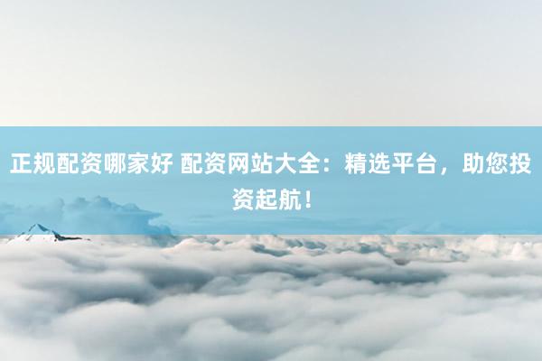 正规配资哪家好 配资网站大全：精选平台，助您投资起航！