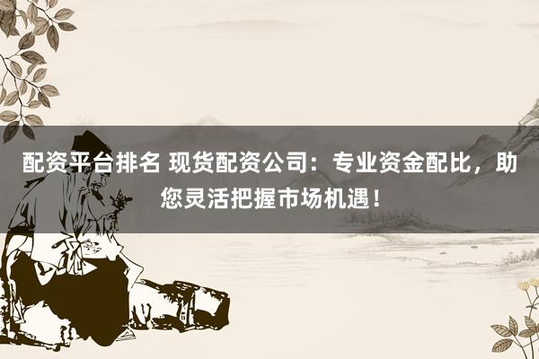 配资平台排名 现货配资公司:专业资金配比,助您灵活把握市场机遇!