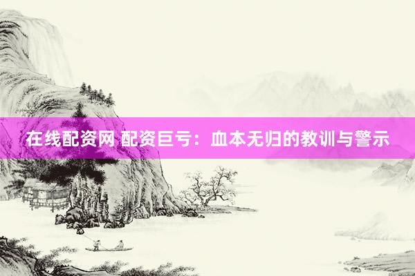 在线配资网 配资巨亏:血本无归的教训与警示