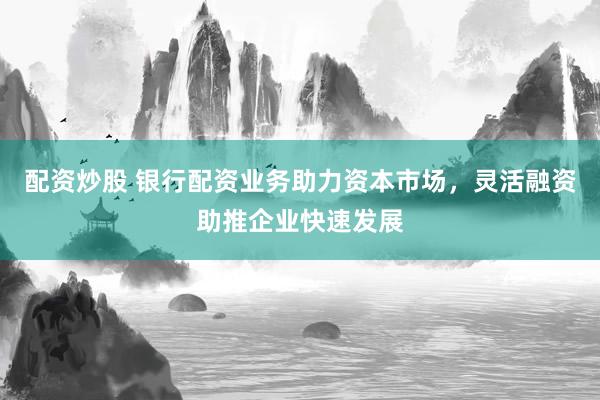 配资炒股 银行配资业务助力资本市场,灵活融资助推企业快速发展