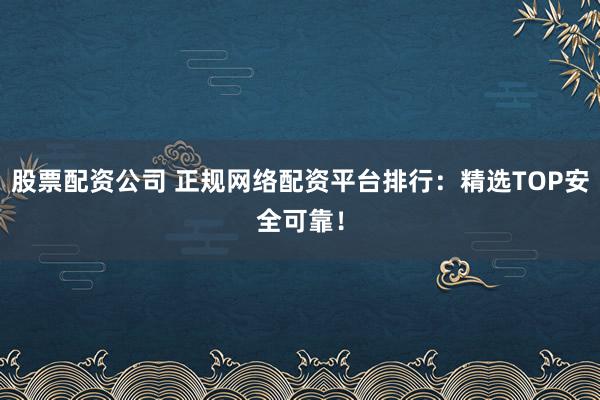 股票配资公司 正规网络配资平台排行：精选TOP安全可靠！