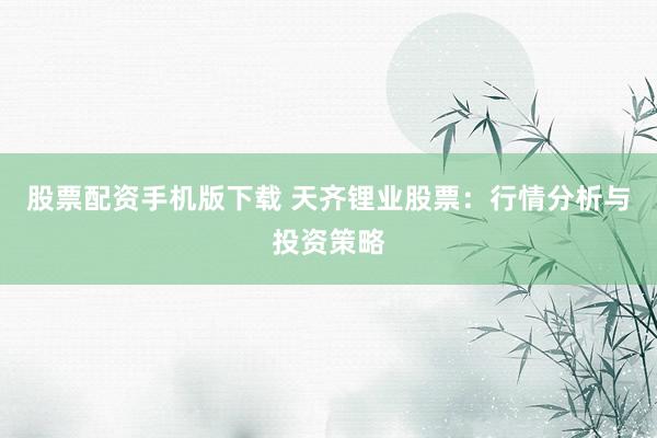 股票配资手机版下载 天齐锂业股票:行情分析与投资策略