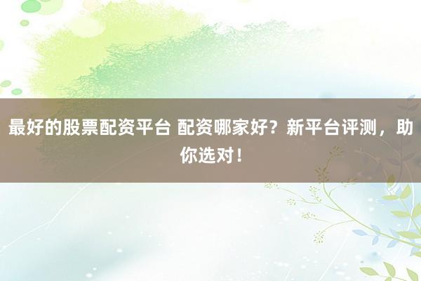 最好的股票配资平台 配资哪家好？新平台评测，助你选对！