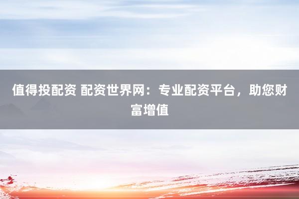 值得投配资 配资世界网:专业配资平台,助您财富增值