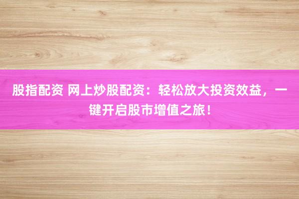 股指配资 网上炒股配资：轻松放大投资效益，一键开启股市增值之旅！