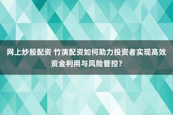 网上炒股配资 竹演配资如何助力投资者实现高效资金利用与风险管控?