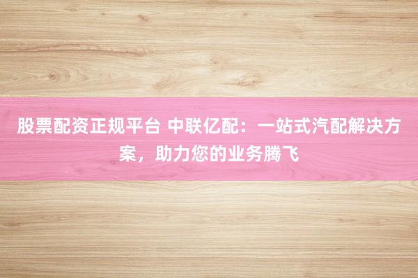 股票配资正规平台 中联亿配:一站式汽配解决方案,助力您的业务腾飞