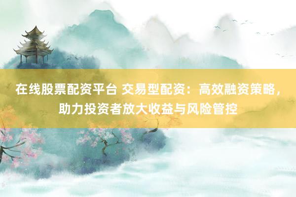 在线股票配资平台 交易型配资:高效融资策略,助力投资者放大收益与风险管控