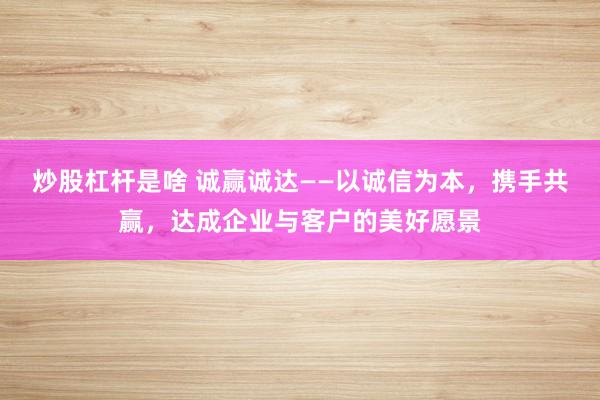 炒股杠杆是啥 诚赢诚达——以诚信为本,携手共赢,达成企业与客户的美好愿景