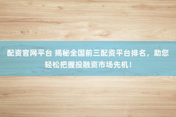 配资官网平台 揭秘全国前三配资平台排名，助您轻松把握投融资市场先机！