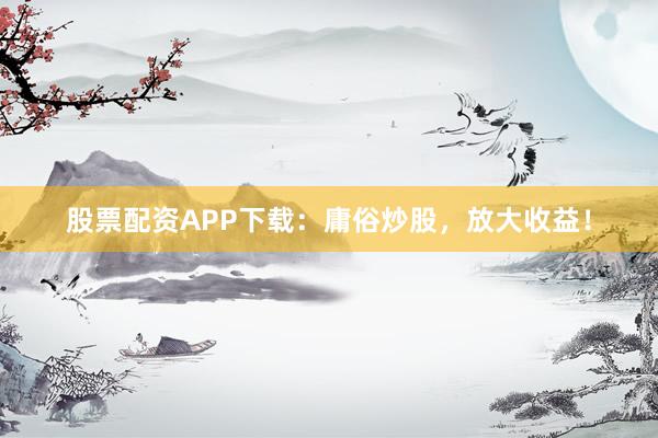 股票配资APP下载：庸俗炒股，放大收益！