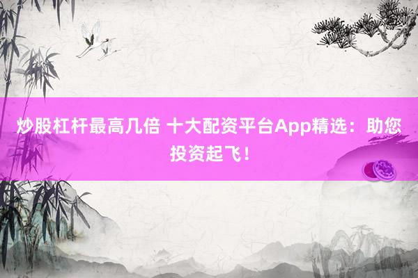 炒股杠杆最高几倍 十大配资平台App精选:助您投资起飞!